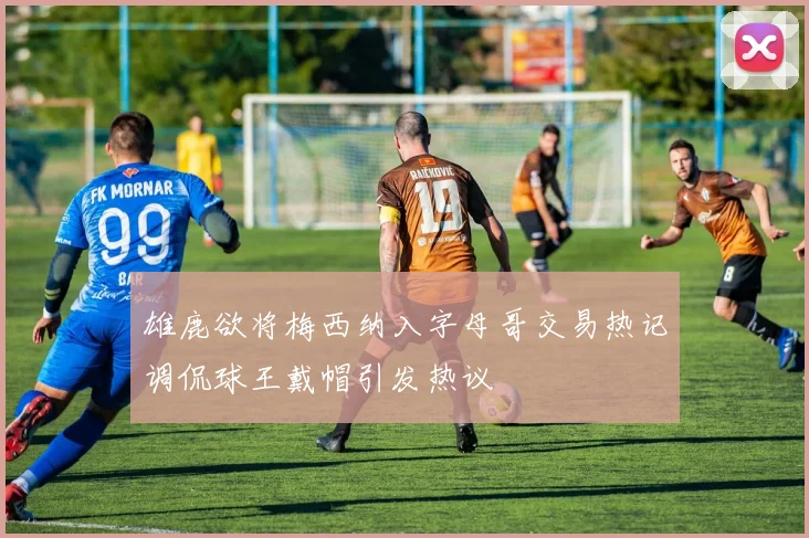 雄鹿欲将梅西纳入字母哥交易热记调侃球王戴帽引发热议