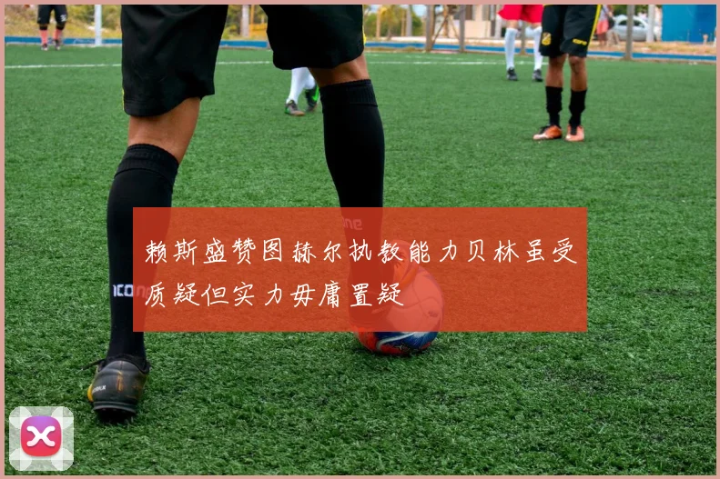 赖斯盛赞图赫尔执教能力贝林虽受质疑但实力毋庸置疑