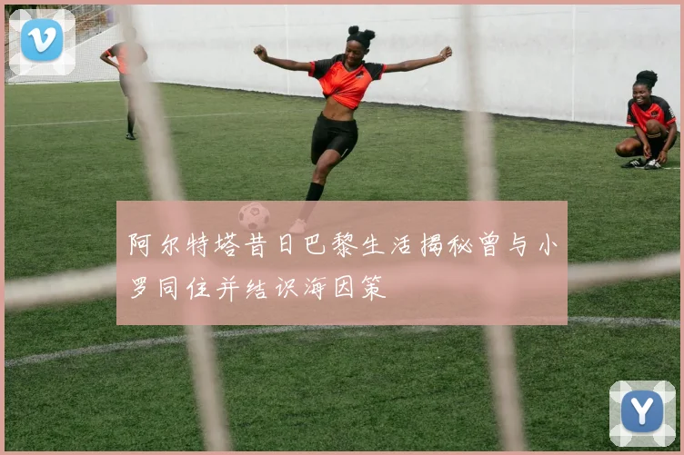 阿尔特塔昔日巴黎生活揭秘曾与小罗同住并结识海因策