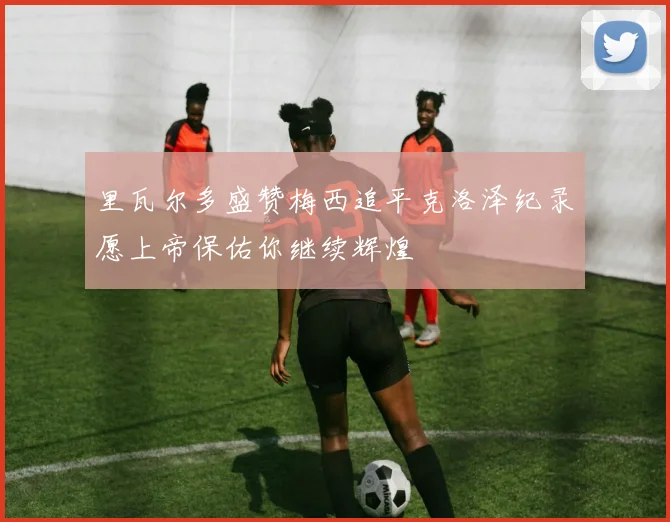 里瓦尔多盛赞梅西追平克洛泽纪录愿上帝保佑你继续辉煌