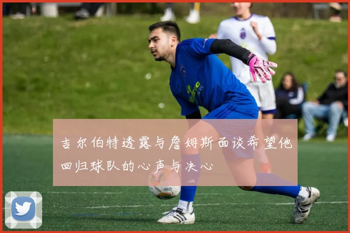 吉尔伯特透露与詹姆斯面谈希望他回归球队的心声与决心
