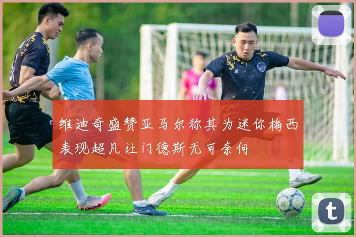 维迪奇盛赞亚马尔称其为迷你梅西表现超凡让门德斯无可奈何