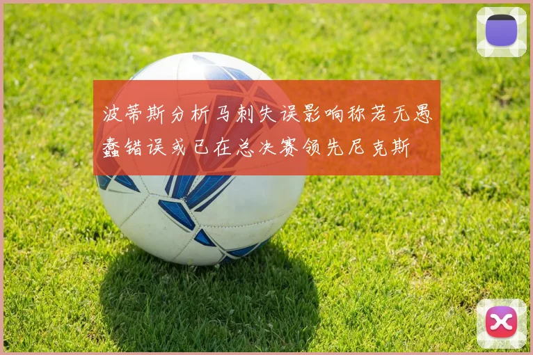 波蒂斯分析马刺失误影响称若无愚蠢错误或已在总决赛领先尼克斯