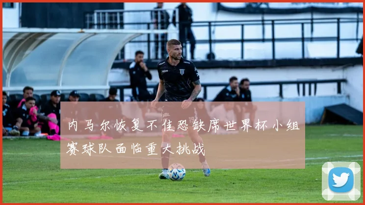 内马尔恢复不佳恐缺席世界杯小组赛球队面临重大挑战