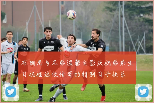 布朗尼与兄弟温馨合影庆祝弟弟生日祝福这位传奇的特别日子快乐