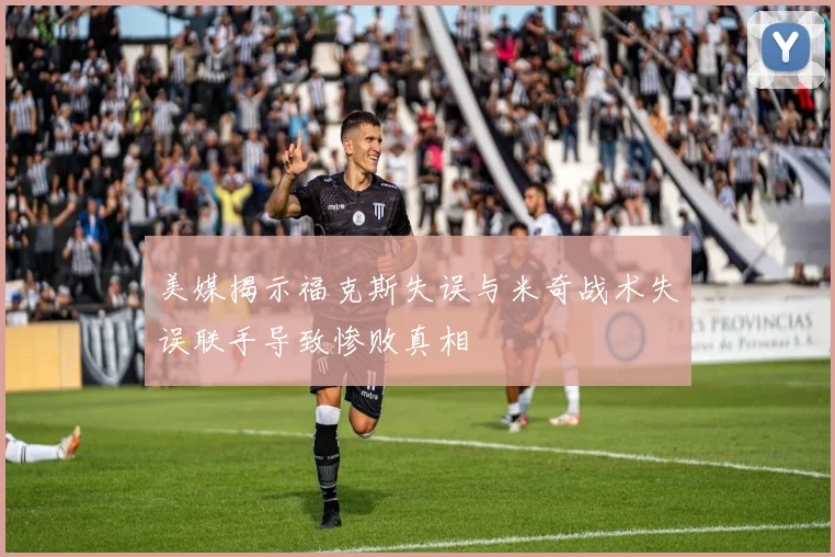 美媒揭示福克斯失误与米奇战术失误联手导致惨败真相