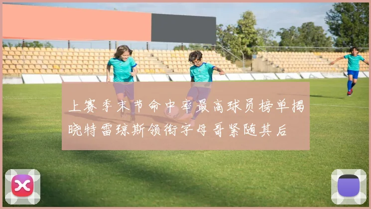 上赛季末节命中率最高球员榜单揭晓特雷琼斯领衔字母哥紧随其后