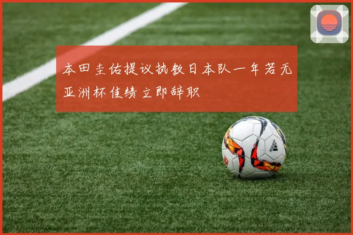本田圭佑提议执教日本队一年若无亚洲杯佳绩立即辞职
