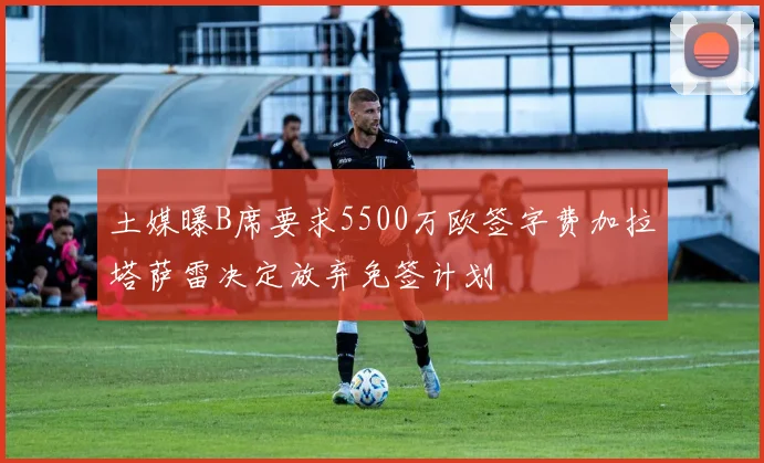 土媒曝B席要求5500万欧签字费加拉塔萨雷决定放弃免签计划