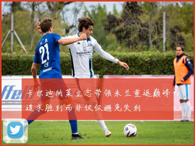 卡尔迪纳莱立志带领米兰重返巅峰追求胜利而非仅仅避免失利