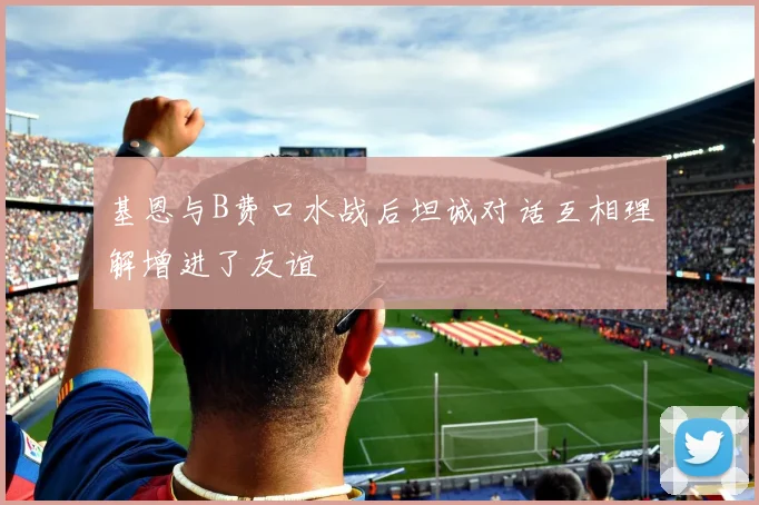 基恩与B费口水战后坦诚对话互相理解增进了友谊