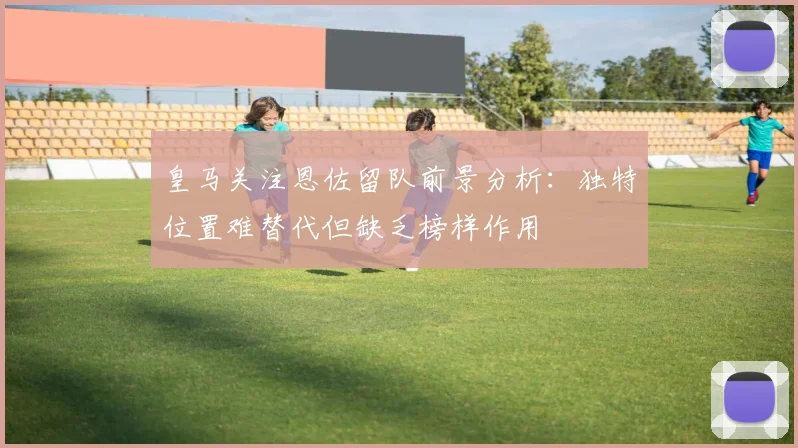 皇马关注恩佐留队前景分析：独特位置难替代但缺乏榜样作用